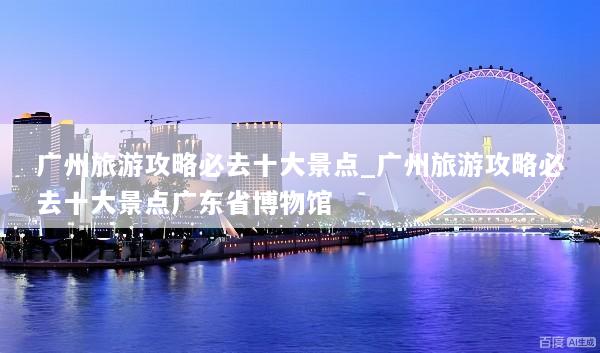 广州旅游攻略必去十大景点_广州旅游攻略必去十大景点广东省博物馆