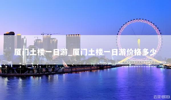 厦门土楼一日游_厦门土楼一日游价格多少