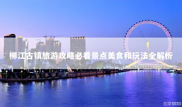 柳江古镇旅游攻略必看景点美食和玩法全解析