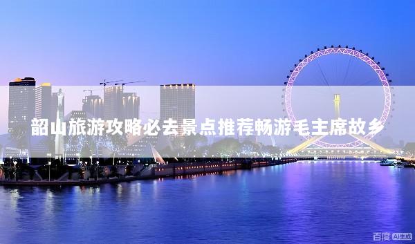 韶山旅游攻略必去景点推荐畅游毛主席故乡