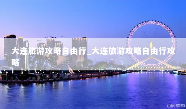 大连旅游攻略自由行_大连旅游攻略自由行攻略