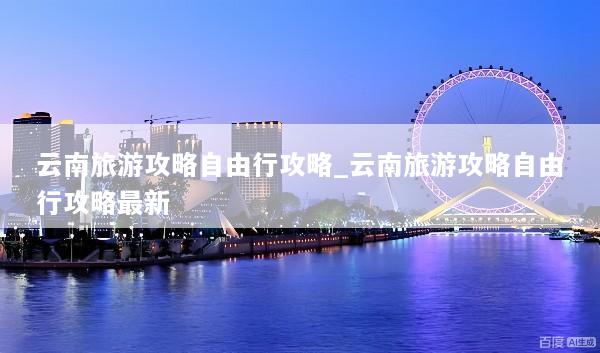云南旅游攻略自由行攻略_云南旅游攻略自由行攻略最新