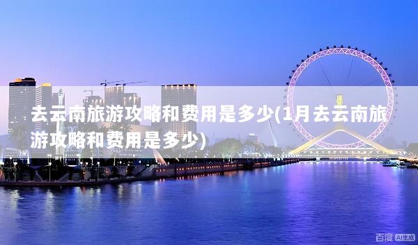 去云南旅游攻略和费用是多少(1月去云南旅游攻略和费用是多少)