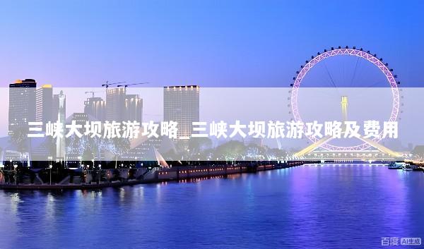 三峡大坝旅游攻略_三峡大坝旅游攻略及费用